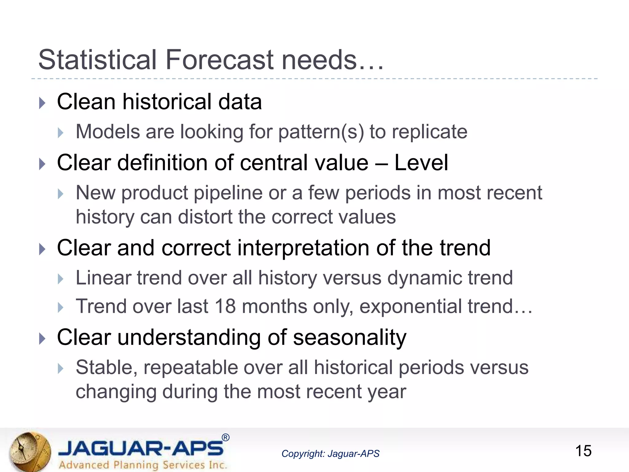 ®
Copyright: Jaguar-APS
®
Copyright: Jaguar-APS
Statistical Forecast needs…
 Clean historical data
 Models are looking for pattern(s) to replicate
 Clear definition of central value – Level
 New product pipeline or a few periods in most recent
history can distort the correct values
 Clear and correct interpretation of the trend
 Linear trend over all history versus dynamic trend
 Trend over last 18 months only, exponential trend…
 Clear understanding of seasonality
 Stable, repeatable over all historical periods versus
changing during the most recent year
15
 