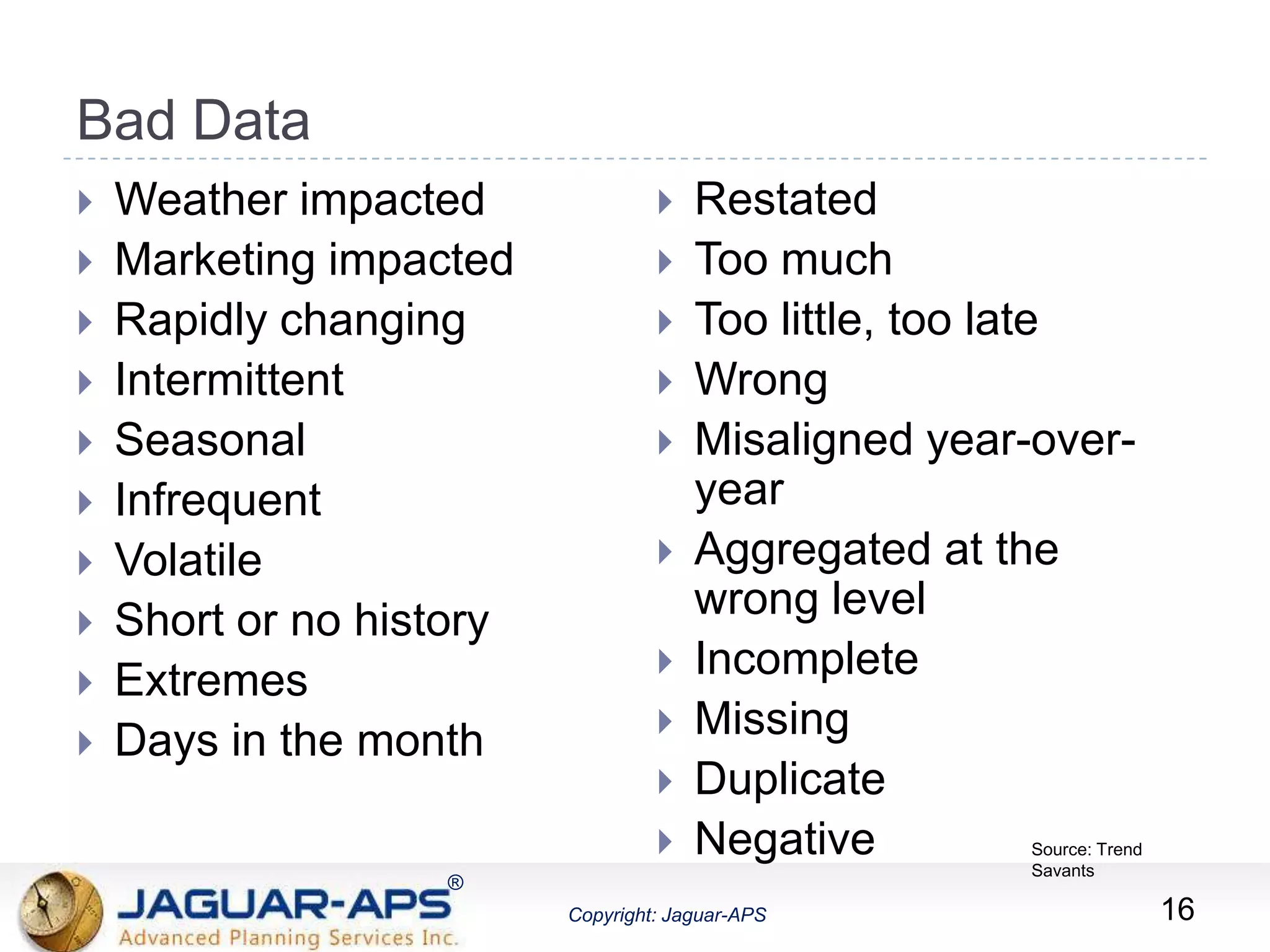 ®
Copyright: Jaguar-APS
®
Copyright: Jaguar-APS
Bad Data
 Weather impacted
 Marketing impacted
 Rapidly changing
 Intermittent
 Seasonal
 Infrequent
 Volatile
 Short or no history
 Extremes
 Days in the month
 Restated
 Too much
 Too little, too late
 Wrong
 Misaligned year-over-
year
 Aggregated at the
wrong level
 Incomplete
 Missing
 Duplicate
 Negative
16
Source: Trend
Savants
 
