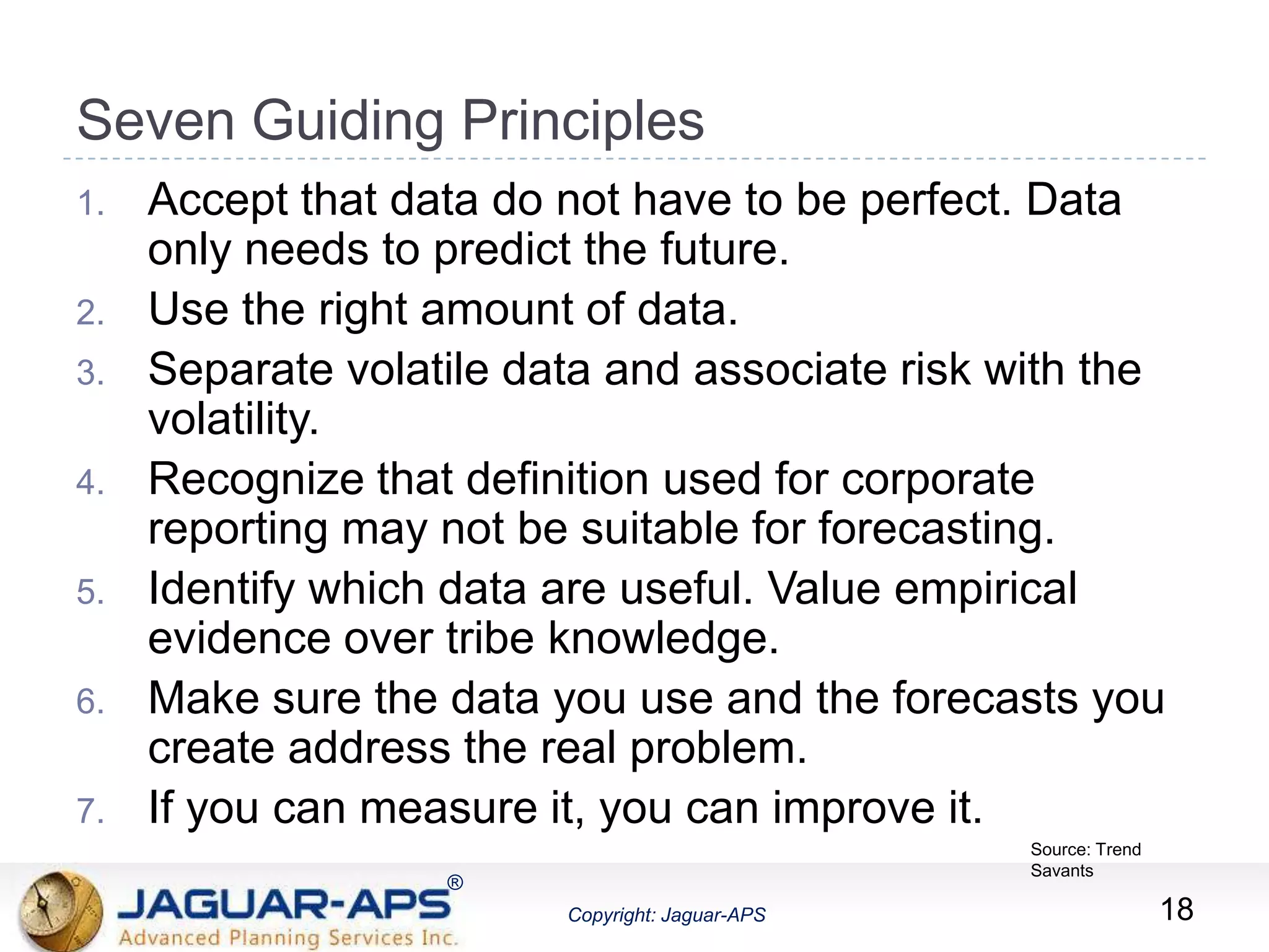 ®
Copyright: Jaguar-APS
®
Copyright: Jaguar-APS
Seven Guiding Principles
18
1. Accept that data do not have to be perfect. Data
only needs to predict the future.
2. Use the right amount of data.
3. Separate volatile data and associate risk with the
volatility.
4. Recognize that definition used for corporate
reporting may not be suitable for forecasting.
5. Identify which data are useful. Value empirical
evidence over tribe knowledge.
6. Make sure the data you use and the forecasts you
create address the real problem.
7. If you can measure it, you can improve it.
Source: Trend
Savants
 