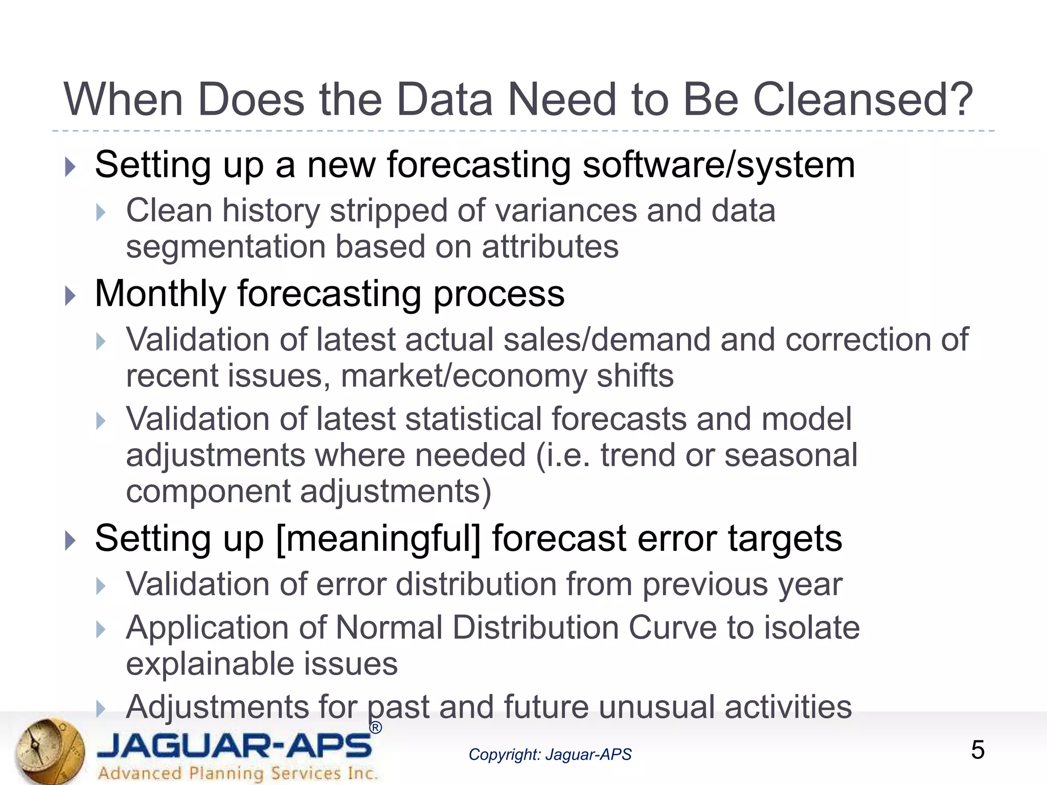 ®
Copyright: Jaguar-APS
®
Copyright: Jaguar-APS
When Does the Data Need to Be Cleansed?
 Setting up a new forecasting software/system
 Clean history stripped of variances and data
segmentation based on attributes
 Monthly forecasting process
 Validation of latest actual sales/demand and correction of
recent issues, market/economy shifts
 Validation of latest statistical forecasts and model
adjustments where needed (i.e. trend or seasonal
component adjustments)
 Setting up [meaningful] forecast error targets
 Validation of error distribution from previous year
 Application of Normal Distribution Curve to isolate
explainable issues
 Adjustments for past and future unusual activities
5
 