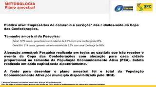 METODOLOGIA
Plano amostral
Público alvo: Empresários de comércio e serviços* das cidades-sede da Copa
das Confederações.
Tamanho amostral da Pesquisa:
Geral: 1276 casos, gerando um erro máximo de 2,7% com uma confiança de 95%.
Geral BH: 219 casos, gerando um erro máximo de 6,6% com uma confiança de 95%.
Alocação amostral: Pesquisa realizada em todas as capitais que irão receber o
evento da Copa das Confederações com alocação para cada cidade
proporcional ao tamanho da População Economicamente Ativa (PEA). Coleta
realizada em cada capital-sede aleatoriamente.
A fonte para desenhar o plano amostral foi o total da População
Economicamente Ativa por município disponibilizado pelo IBGE.
* Pesquisa realizada com setores público alvo da Copa das Confederações
Obs.: Ao longo do relatório alguns gráficos não fecham em 100% devido ao arredondamento dos valores e/ou respostas múltiplas.
 