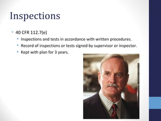 Inspections 
• 40 CFR 112.7(e) 
• Inspections and tests in accordance with written procedures. 
• Record of inspections or tests signed by supervisor or inspector. 
• Kept with plan for 3 years. 
 
