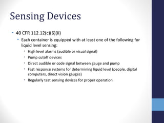Sensing Devices 
• 40 CFR 112.12(c)(6)(ii) 
• Each container is equipped with at least one of the following for 
liquid level sensing: 
• High level alarms (audible or visual signal) 
• Pump cutoff devices 
• Direct audible or code signal between gauge and pump 
• Fast response systems for determining liquid level (people, digital 
computers, direct vision gauges) 
• Regularly test sensing devices for proper operation 
 