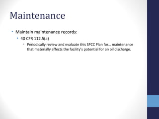 Maintenance 
• Maintain maintenance records: 
• 40 CFR 112.5(a) 
• Periodically review and evaluate this SPCC Plan for… maintenance 
that materially affects the facility’s potential for an oil discharge. 
 