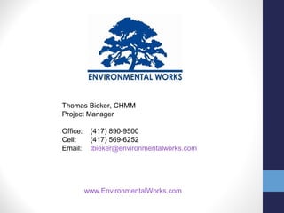Thomas Bieker, CHMM 
Project Manager 
Office: (417) 890-9500 
Cell: (417) 569-6252 
Email: tbieker@environmentalworks.com 
www.EnvironmentalWorks.com 
