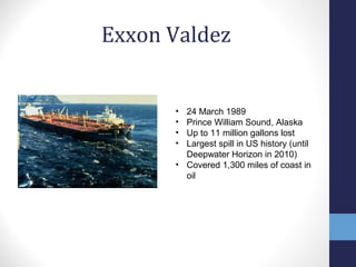 Exxon Valdez 
• 24 March 1989 
• Prince William Sound, Alaska 
• Up to 11 million gallons lost 
• Largest spill in US history (until 
Deepwater Horizon in 2010) 
• Covered 1,300 miles of coast in 
oil 
 