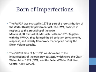 Born of Imperfections 
• The FWPCA was enacted in 1972 as part of a reorganization of 
the Water Quality Improvement Act. The CWA, enacted in 
response to the grounding of the Argo 
Merchant off Nantucket, Massachusetts, in 1976. Together 
with the FWPCA, they formed the oil pollution containment, 
response, and liability framework that applied during the 
Exxon Valdez casualty. 
• The Oil Pollution of Act 1990 was born due to the 
imperfections of the two previous acts, which were the Clean 
Water Act of 1977 (CWA) and the Federal Water Pollution 
Control Act (FWPCA). 
 