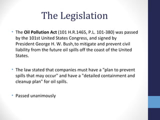 The Legislation 
• The Oil Pollution Act (101 H.R.1465, P.L. 101-380) was passed 
by the 101st United States Congress, and signed by 
President George H. W. Bush, to mitigate and prevent civil 
liability from the future oil spills off the coast of the United 
States. 
• The law stated that companies must have a "plan to prevent 
spills that may occur" and have a "detailed containment and 
cleanup plan" for oil spills. 
• Passed unanimously 
 