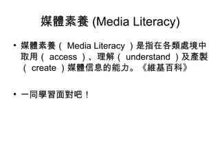 媒體素養 (Media Literacy) 媒體素養（ Media Literacy ）是指在各類處境中取用（ access ）、理解（ understand ）及產製（ create ）媒體信息的能力。《維基百科》 一同學習面對吧！ 