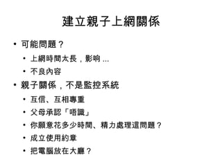 建立親子上網關係 可能問題？ 上網時間太長，影响 ... 不良內容 親子關係，不是監控系統 互信、互相專重 父母承認「唔識」 你願意花多少時間、精力處理這問題？ 成立使用約章 把電腦放在大廳？ 