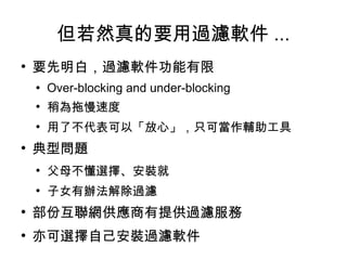但若然真的要用過濾軟件 ... 要先明白，過濾軟件功能有限 Over-blocking and under-blocking 稍為拖慢速度 用了不代表可以「放心」，只可當作輔助工具 典型問題 父母不懂選擇、安裝就 子女有辦法解除過濾 部份互聯網供應商有提供過濾服務 亦可選擇自己安裝過濾軟件 