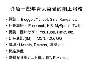 介紹一些年青人喜愛的網上服務 網誌： Blogger, Yahoo!, Sina, Xanga, etc. 社會網絡： Facebook, Hi5, MySpace, Twitter 視訊、圖片分享： YouTube, Flickr, etc. 即時通訊 (IM) ： MSN, ICQ, QQ 論壇 : Uwants, Discuss,  高登 etc. 網絡游戲 點對點分享 / 上下載： BT, Foxy, etc. 
