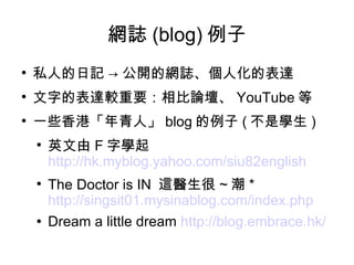 網誌 (blog) 例子 私人的日記 -> 公開的網誌、個人化的表達 文字的表達較重要：相比論壇、 YouTube 等 一些香港「年青人」 blog 的例子 ( 不是學生 ) 英文由 F 字學起  http://hk.myblog.yahoo.com/siu82english The Doctor is IN  這醫生很 ~ 潮 *  http://singsit01.mysinablog.com/index.php Dream a little dream  http://blog.embrace.hk/   