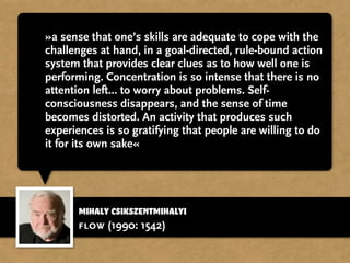 »a sense that one’s skills are adequate to cope with the
challenges at hand, in a goal-directed, rule-bound action
system that provides clear clues as to how well one is
performing. Concentration is so intense that there is no
attention left... to worry about problems. Self-
consciousness disappears, and the sense of time
becomes distorted. An activity that produces such
experiences is so gratifying that people are willing to do
it for its own sake«
flow (1990: 1542)
Mihaly Csikszentmihalyi
 