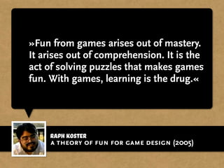 »Fun from games arises out of mastery.
It arises out of comprehension. It is the
act of solving puzzles that makes games
fun. With games, learning is the drug.«
Raph Koster
a theory of fun for game design (2005)
 