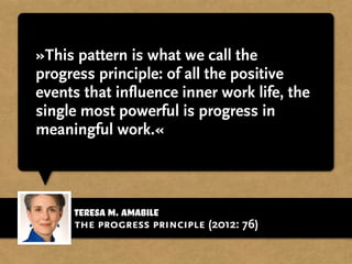 Teresa M. Amabile
»This pattern is what we call the
progress principle: of all the positive
events that influence inner work life, the
single most powerful is progress in
meaningful work.«
the progress principle (2012: 76)
 