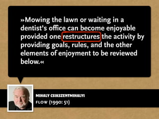 »Mowing the lawn or waiting in a
dentist’s office can become enjoyable
provided one restructures the activity by
providing goals, rules, and the other
elements of enjoyment to be reviewed
below.«
flow (1990: 51)
Mihaly Csikszentmihalyi
 
