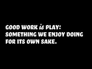 good work is play:
something we enjoy doing
for its own sake.
 