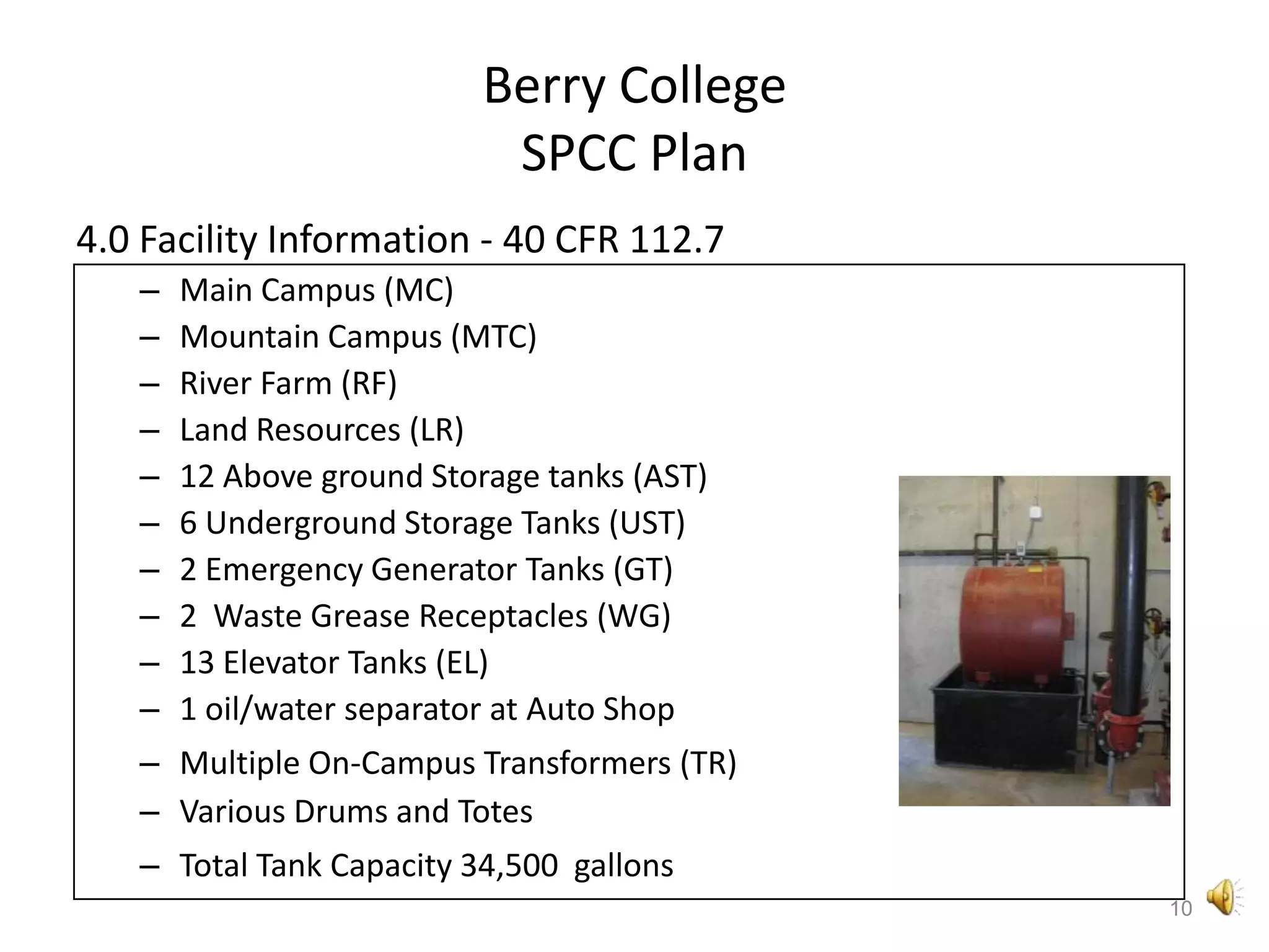 Berry CollegeSPCC Plan4.0 Facility Information - 40 CFR 112.7Main Campus (MC)Mountain Campus (MTC)River Farm (RF)Land Resources (LR)12 Above ground Storage tanks (AST)6 Underground Storage Tanks (UST)2 Emergency Generator Tanks (GT)2  Waste Grease Receptacles (WG)13 Elevator Tanks (EL)1 oil/water separator at Auto ShopMultiple On-Campus Transformers (TR)Various Drums and TotesTotal Tank Capacity 34,500  gallons10