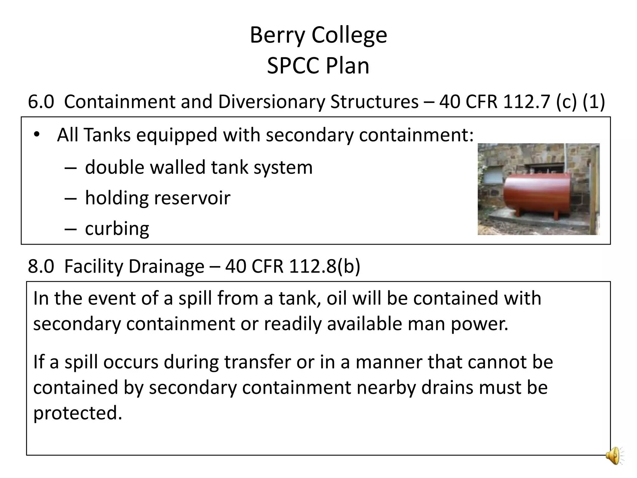 Berry CollegeSPCC Plan6.0  Containment and Diversionary Structures – 40 CFR 112.7 (c) (1)All Tanks equipped with secondary containment:double walled tank systemholding reservoircurbing8.0  Facility Drainage – 40 CFR 112.8(b)In the event of a spill from a tank, oil will be contained with secondary containment or readily available man power. If a spill occurs during transfer or in a manner that cannot be contained by secondary containment nearby drains must be protected.