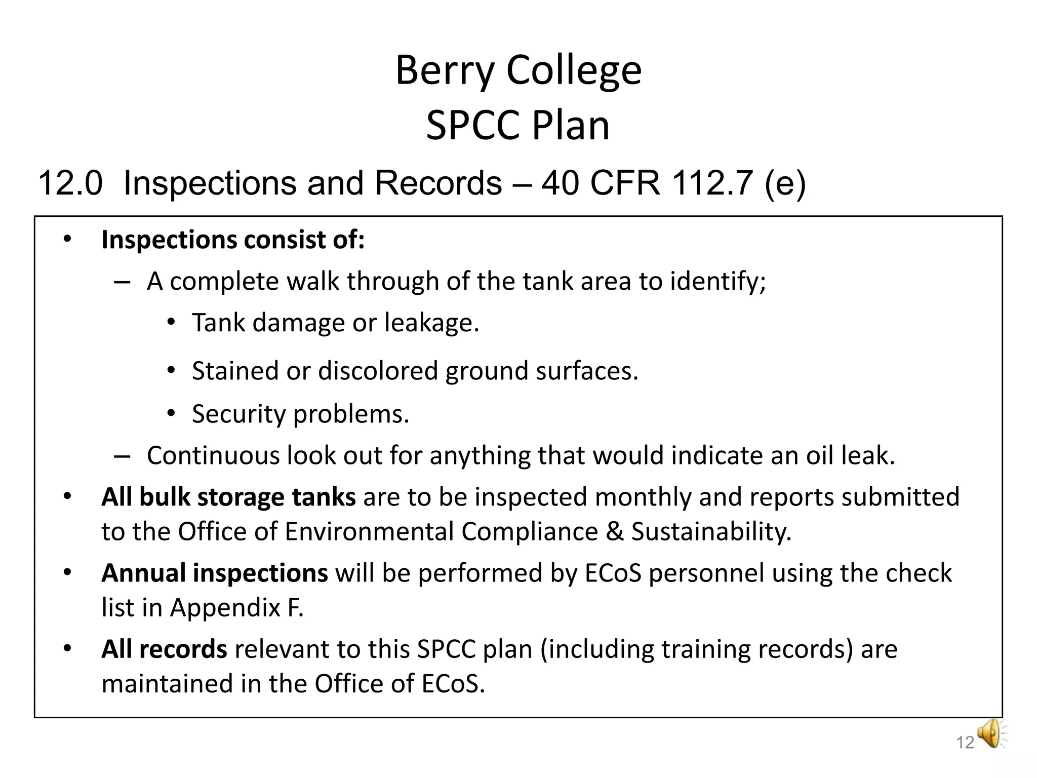Berry CollegeSPCC PlanInspections consist of:A complete walk through of the tank area to identify;Tank damage or leakage.Stained or discolored ground surfaces.Security problems.Continuous look out for anything that would indicate an oil leak.All bulk storage tanks are to be inspected monthly and reports submitted to the Office of Environmental Compliance & Sustainability.Annual inspections will be performed by ECoS personnel using the check list in Appendix F. All records relevant to this SPCC plan (including training records) are maintained in the Office of ECoS.1212.0  Inspections and Records – 40 CFR 112.7 (e)
