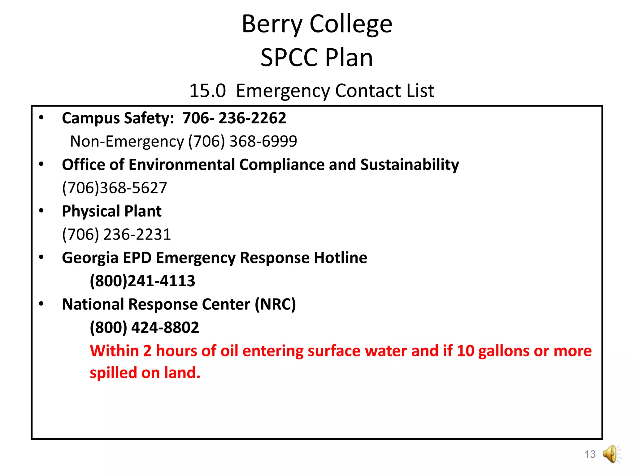 Berry CollegeSPCC Plan15.0  Emergency Contact ListCampus Safety: 706- 236-2262Non-Emergency (706) 368-6999Office of Environmental Compliance and Sustainability(706)368-5627Physical Plant	(706) 236-2231Georgia EPD Emergency Response Hotline	(800)241-4113National Response Center (NRC)	(800) 424-8802Within 2 hours of oil entering surface water and if 10 gallons or more spilled on land.13