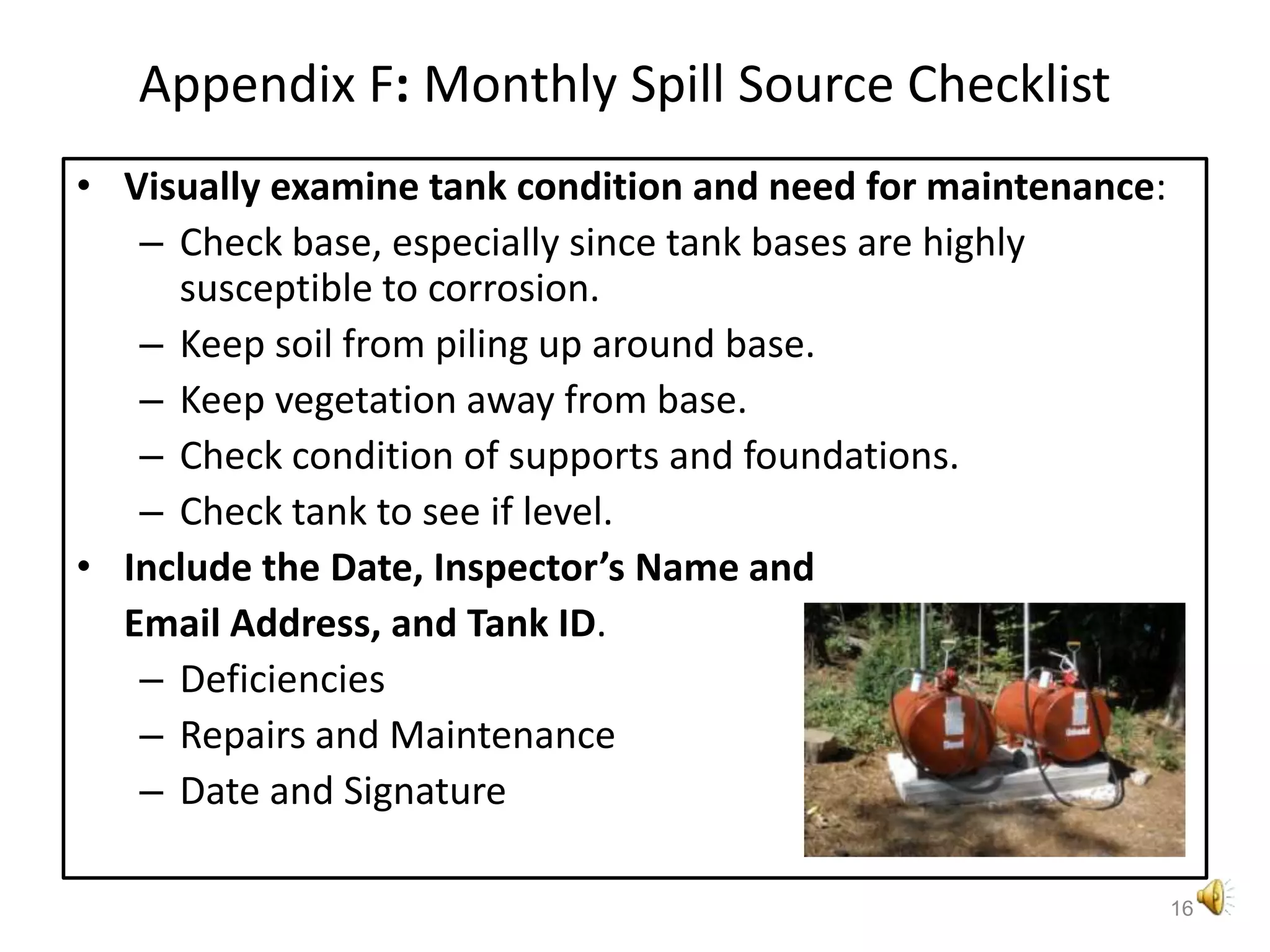 Appendix F: Monthly Spill Source ChecklistVisually examine tank condition and need for maintenance:Check base, especially since tank bases are highly susceptible to corrosion.Keep soil from piling up around base.Keep vegetation away from base.Check condition of supports and foundations.Check tank to see if level.Include the Date, Inspector’s Name and Email Address, and Tank ID.DeficienciesRepairs and MaintenanceDate and Signature16