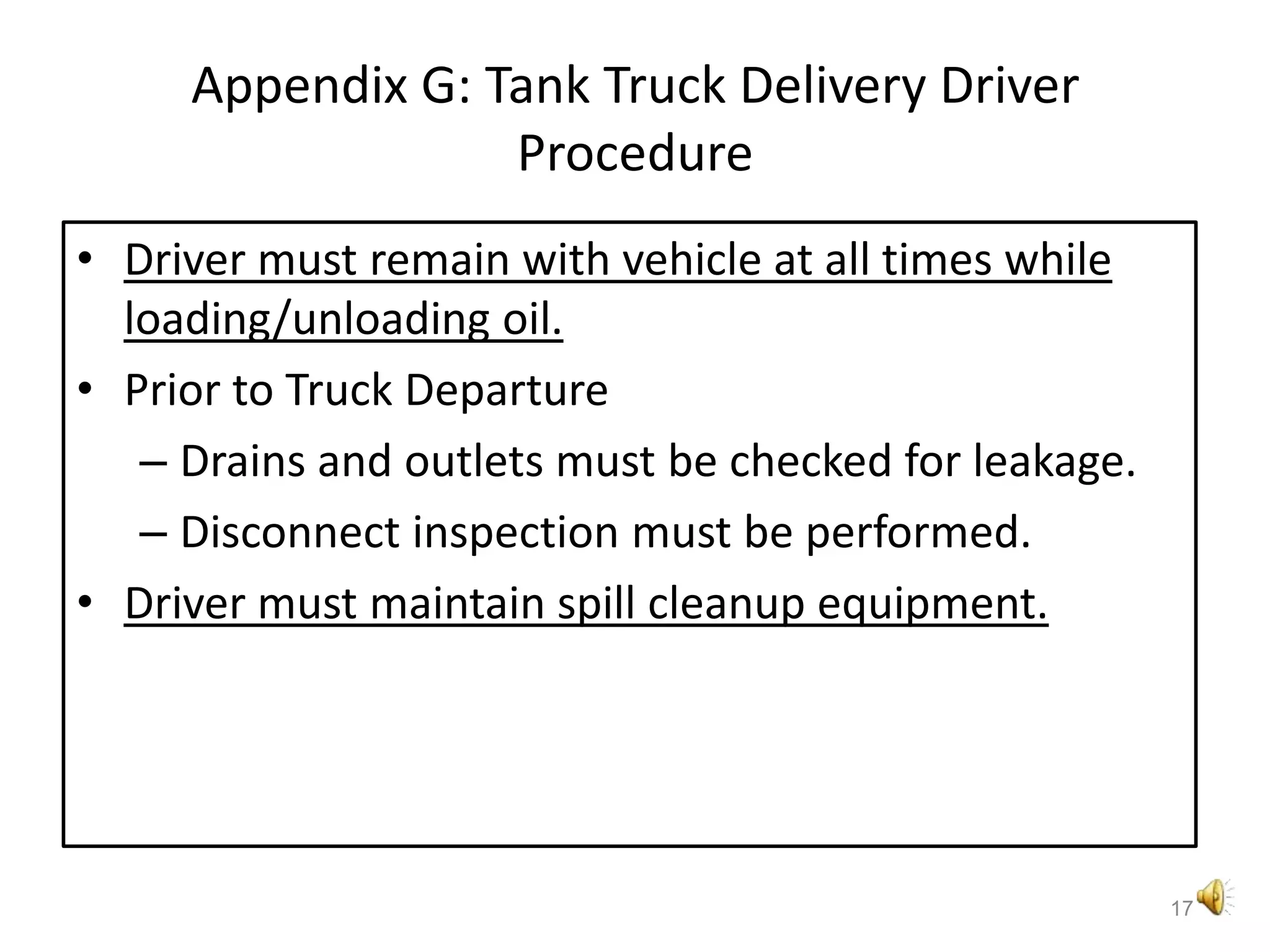 Appendix G: Tank Truck Delivery Driver ProcedureDriver must remain with vehicle at all times while loading/unloading oil.Prior to Truck DepartureDrains and outlets must be checked for leakage.Disconnect inspection must be performed.Driver must maintain spill cleanup equipment.17