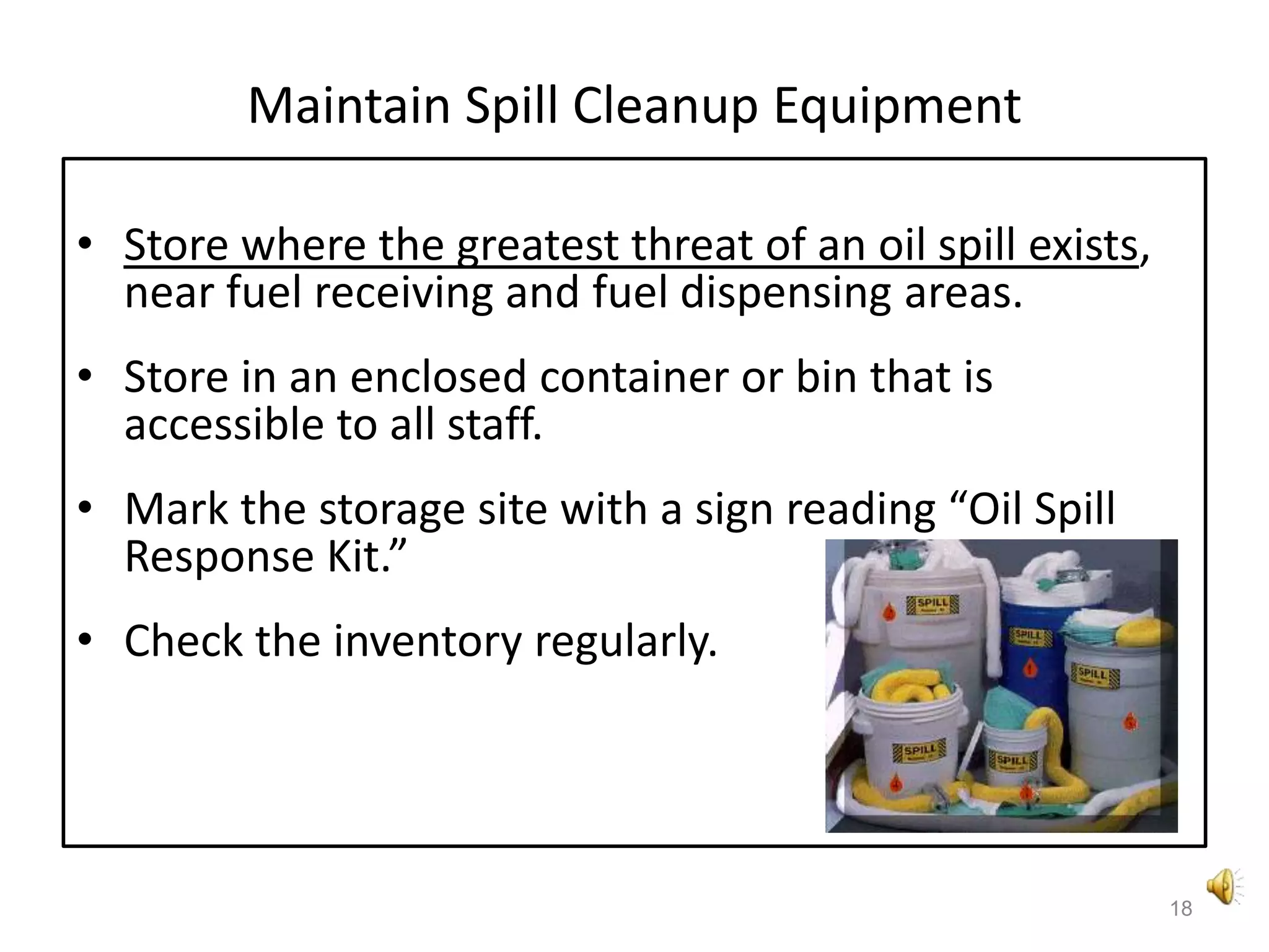 Maintain Spill Cleanup EquipmentStore where the greatest threat of an oil spill exists, near fuel receiving and fuel dispensing areas. Store in an enclosed container or bin that is accessible to all staff. Mark the storage site with a sign reading “Oil Spill Response Kit.”Check the inventory regularly.18