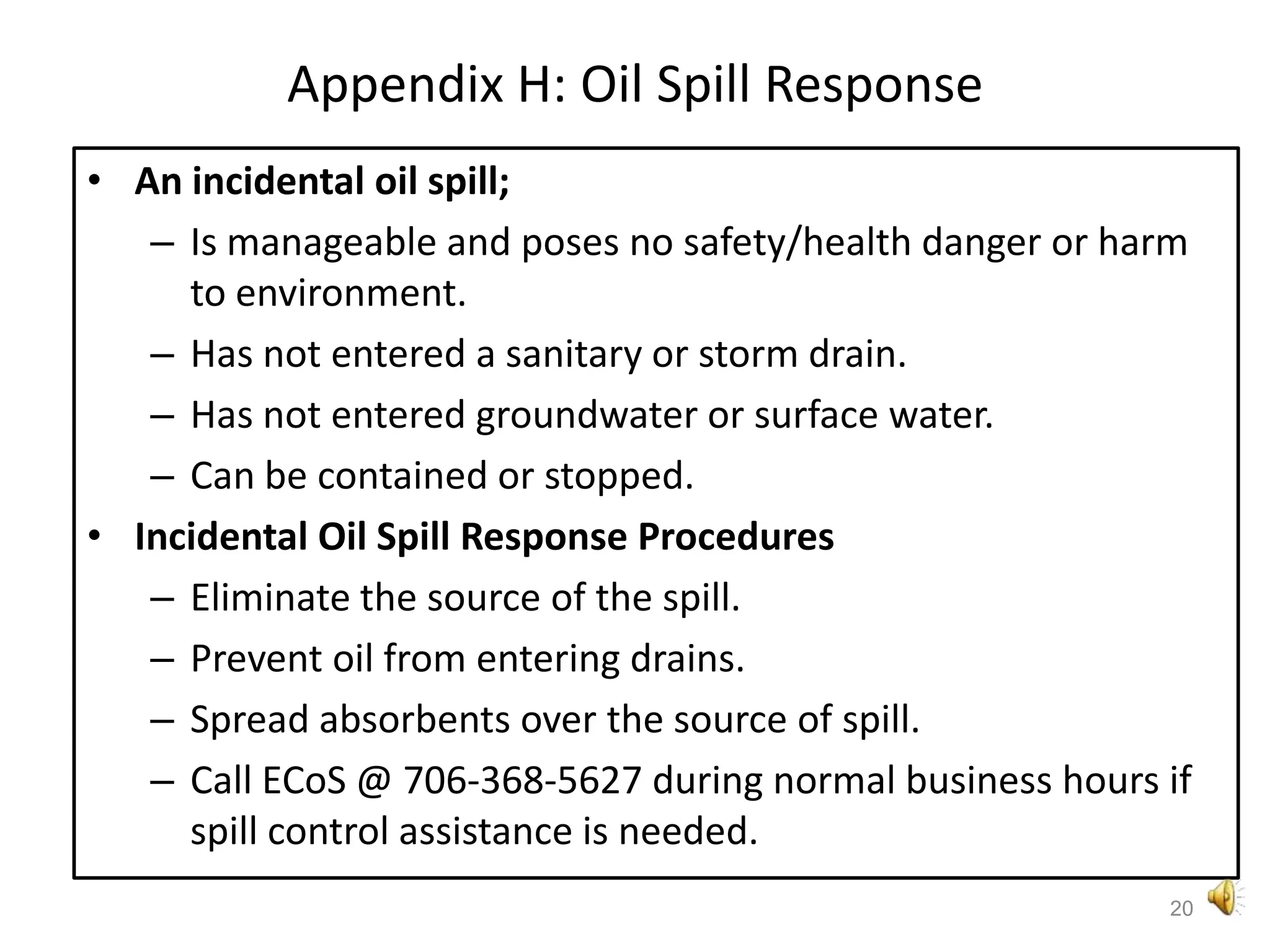 Appendix H: Oil Spill ResponseAn incidental oil spill;Is manageable and poses no safety/health danger or harm to environment.Has not entered a sanitary or storm drain.Has not entered groundwater or surface water.Can be contained or stopped.Incidental Oil Spill Response ProceduresEliminate the source of the spill.Prevent oil from entering drains. Spread absorbents over the source of spill.Call ECoS @ 706-368-5627 during normal business hours if spill control assistance is needed.20
