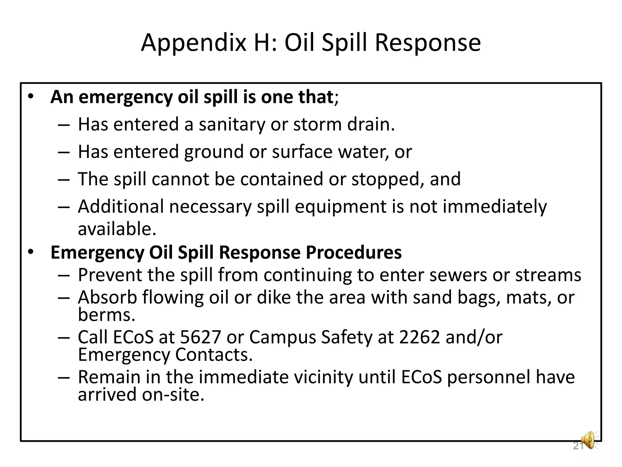 Appendix H: Oil Spill ResponseAn emergency oil spill is one that; Has entered a sanitary or storm drain.Has entered ground or surface water, orThe spill cannot be contained or stopped, andAdditional necessary spill equipment is not immediately available.Emergency Oil Spill Response ProceduresPrevent the spill from continuing to enter sewers or streamsAbsorb flowing oil or dike the area with sand bags, mats, or berms.Call ECoS at 5627 or Campus Safety at 2262 and/or Emergency Contacts.Remain in the immediate vicinity until ECoS personnel have arrived on-site.21