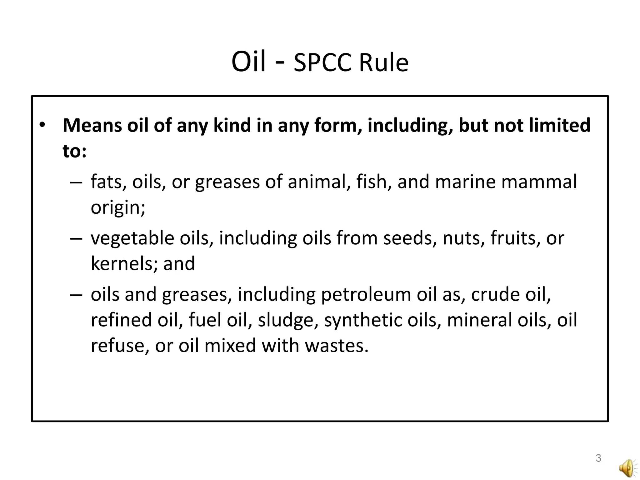Oil - SPCC RuleMeans oil of any kind in any form, including, but not limited to: fats, oils, or greases of animal, fish, and marine mammal origin; vegetable oils, including oils from seeds, nuts, fruits, or kernels; and oils and greases, including petroleum oil as, crude oil, refined oil, fuel oil, sludge, synthetic oils, mineral oils, oil refuse, or oil mixed with wastes.3
