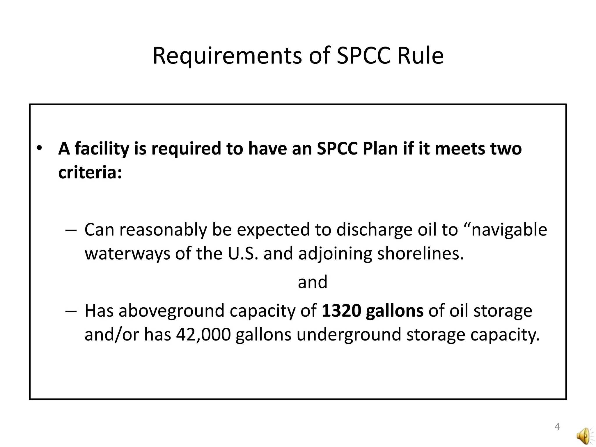 Requirements of SPCC RuleA facility is required to have an SPCC Plan if it meets two criteria:Can reasonably be expected to discharge oil to “navigable waterways of the U.S. and adjoining shorelines. 	andHas aboveground capacity of 1320 gallons of oil storage and/or has 42,000 gallons underground storage capacity.4