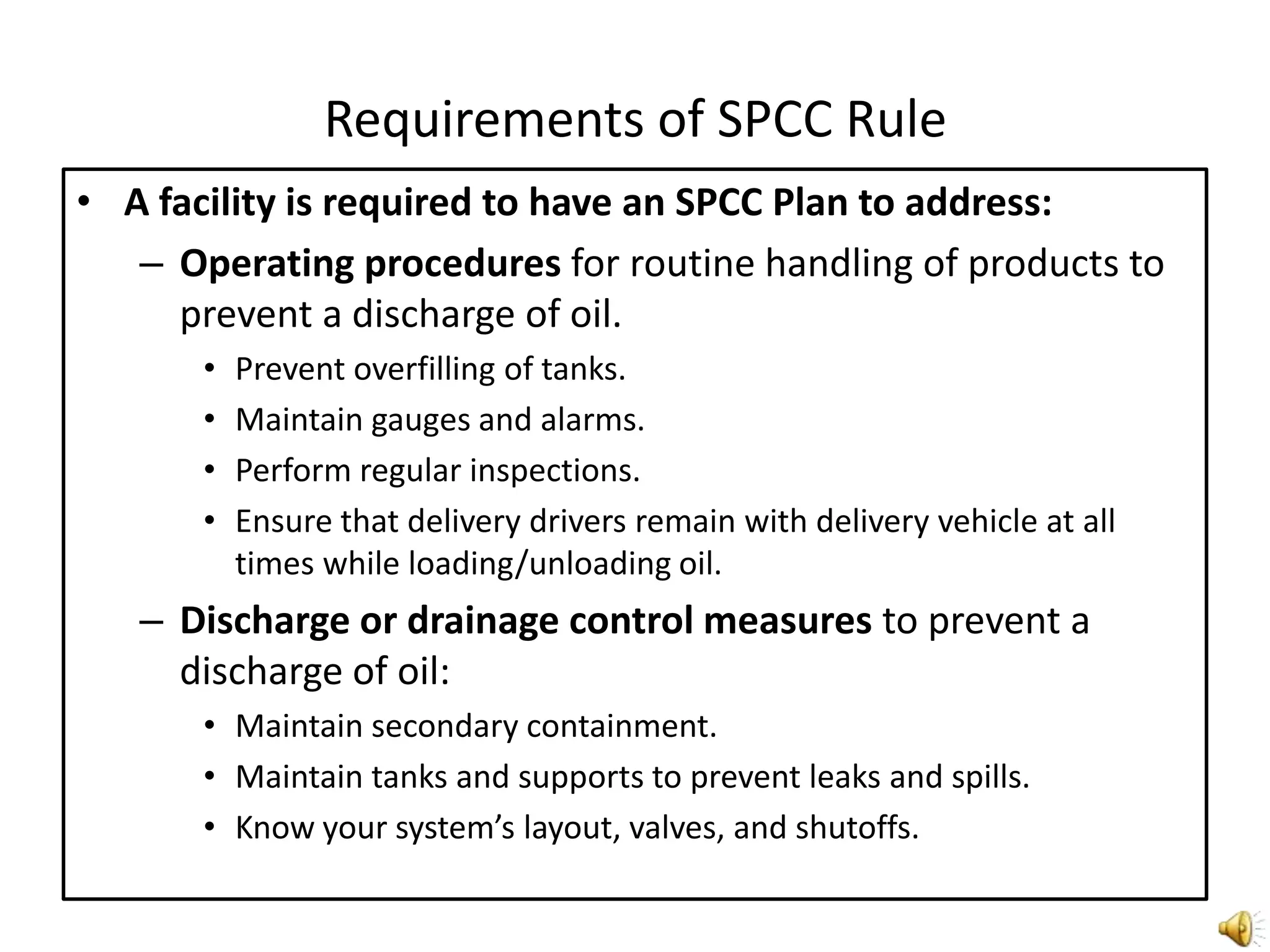 Requirements of SPCC RuleA facility is required to have an SPCC Plan to address:Operating procedures for routine handling of products to prevent a discharge of oil.Prevent overfilling of tanks.Maintain gauges and alarms.Perform regular inspections.Ensure that delivery drivers remain with delivery vehicle at all times while loading/unloading oil.Discharge or drainage control measures to prevent a discharge of oil:Maintain secondary containment.Maintain tanks and supports to prevent leaks and spills.Know your system’s layout, valves, and shutoffs.