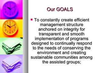 Our GOALS To constantly create efficient management structure anchored on integrity for transparent and smooth implementation of programs designed to continually respond to the needs of conserving the environment and creating sustainable communities among the assisted groups; 