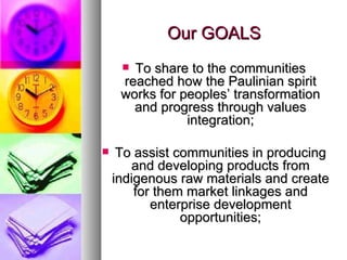 Our GOALS To share to the communities reached how the Paulinian spirit works for peoples’ transformation and progress through values integration; To assist communities in producing and developing products from indigenous raw materials and create for them market linkages and enterprise development opportunities; 