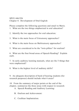 SPCE 446/556
Chapter 4: Development of Oral English
Please complete the following questions and email to Marie.
1. What are the two things emphasized in oral education?
2. Identify the two approaches for oral education:
3. What is the main focus of Unisensory approaches?
4. What is the main focus on Multisensory approaches?
5. What are considered to be the "twin pillars" for oralism?
6. What are the four broad areas of Speech Reading? Explain
each.
7. In early auditory learning manuals, what are the 5 things that
were emphasized?
8. What is the highest level of auditory skills?
9. An adequate description of hard of hearing students (for
research purposes) should include what 6 areas?
10. From the summary of major points at the end of the
chapter, summarize the three areas with respect to research:
A. Speech Reading and Auditory Learning:
B. Oralism and Achievement:
C. Cochlear Implantation:
 