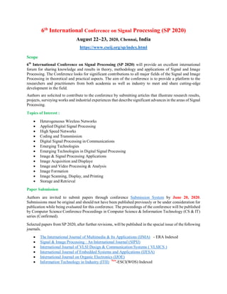 6th
International Conference on Signal Processing (SP 2020)
August 22~23, 2020, Chennai, India
https://www.cseij.org/sp/index.html
Scope
6th
International Conference on Signal Processing (SP 2020) will provide an excellent international
forum for sharing knowledge and results in theory, methodology and applications of Signal and Image
Processing. The Conference looks for significant contributions to all major fields of the Signal and Image
Processing in theoretical and practical aspects. The aim of the conference is to provide a platform to the
researchers and practitioners from both academia as well as industry to meet and share cutting-edge
development in the field.
Authors are solicited to contribute to the conference by submitting articles that illustrate research results,
projects, surveying works and industrial experiences that describe significant advances in the areas of Signal
Processing.
Topics of Interest :
 Heterogeneous Wireless Networks
 Applied Digital Signal Processing
 High Speed Networks
 Coding and Transmission
 Digital Signal Processing in Communications
 Emerging Technologies
 Emerging Technologies in Digital Signal Processing
 Image & Signal Processing Applications
 Image Acquisition and Displaye
 Image and Video Processing & Analysis
 Image Formation
 Image Scanning, Display, and Printing
 Storage and Retrieval
Paper Submission
Authors are invited to submit papers through conference Submission System by June 20, 2020.
Submissions must be original and should not have been published previously or be under consideration for
publication while being evaluated for this conference. The proceedings of the conference will be published
by Computer Science Conference Proceedings in Computer Science & Information Technology (CS & IT)
series (Confirmed).
Selected papers from SP 2020, after further revisions, will be published in the special issue of the following
journals.
 The International Journal of Multimedia & Its Applications (IJMA) - ERA Indexed
 Signal & Image Processing : An International Journal (SIPIJ)
 International Journal of VLSI Design & Communication Systems ( VLSICS )
 International Journal of Embedded Systems and Applications (IJESA)
 International Journal on Organic Electronics (IJOE)
 Information Technology in Industry (ITII) New
-ESCI(WOS) Indexed
 
