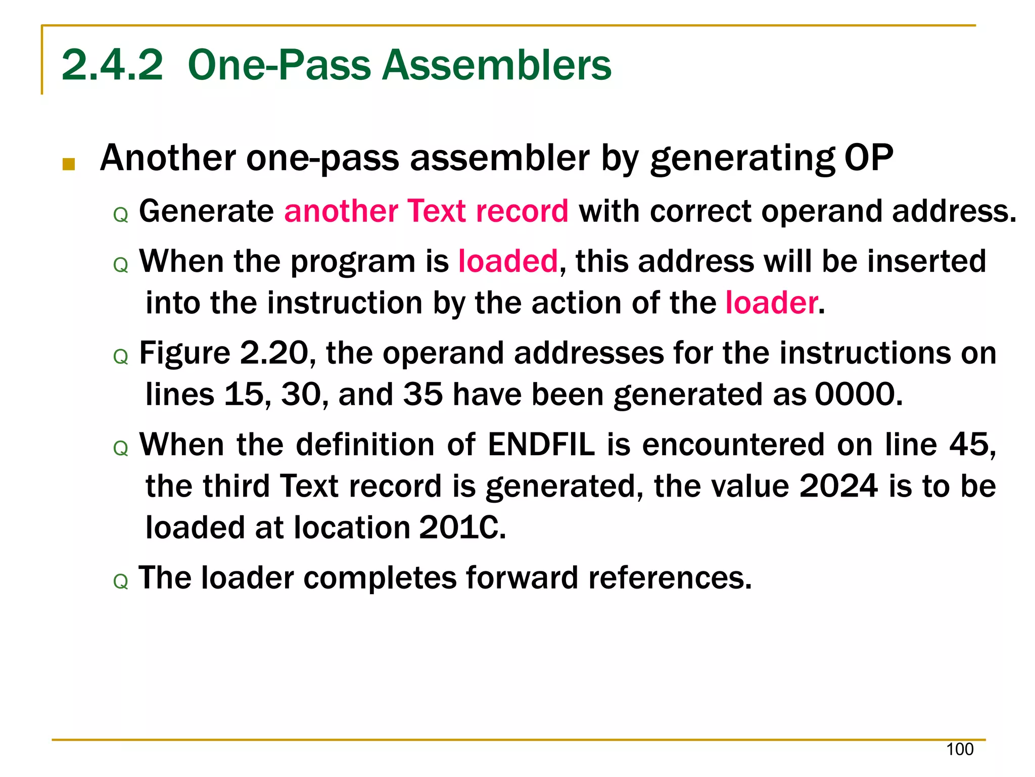 2.4.2 One-Pass Assemblers
100
■ Another one-pass assembler by generating OP
Q Generate another Text record with correct operand address.
Q When the program is loaded, this address will be inserted
into the instruction by the action of the loader.
Q Figure 2.20, the operand addresses for the instructions on
lines 15, 30, and 35 have been generated as 0000.
Q When the definition of ENDFIL is encountered on line 45,
the third Text record is generated, the value 2024 is to be
loaded at location 201C.
Q The loader completes forward references.
 