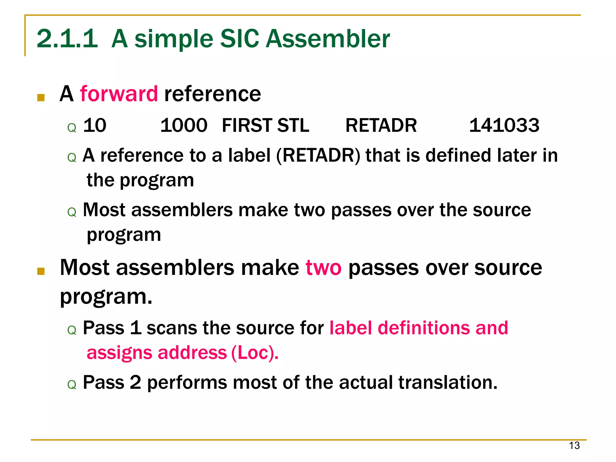 2.1.1 A simple SIC Assembler
13
■ A forward reference
Q 10 1000 FIRST STL RETADR 141033
Q A reference to a label (RETADR) that is defined later in
the program
Q Most assemblers make two passes over the source
program
■ Most assemblers make two passes over source
program.
Q Pass 1 scans the source for label definitions and
assigns address (Loc).
Q Pass 2 performs most of the actual translation.
 