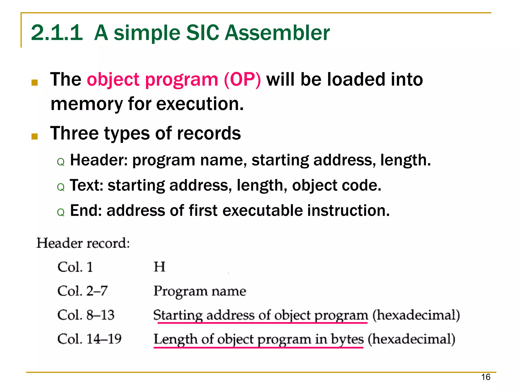2.1.1 A simple SIC Assembler
■ The object program (OP) will be loaded into
memory for execution.
■ Three types of records
Q Header: program name, starting address, length.
Q Text: starting address, length, object code.
Q End: address of first executable instruction.
16
 