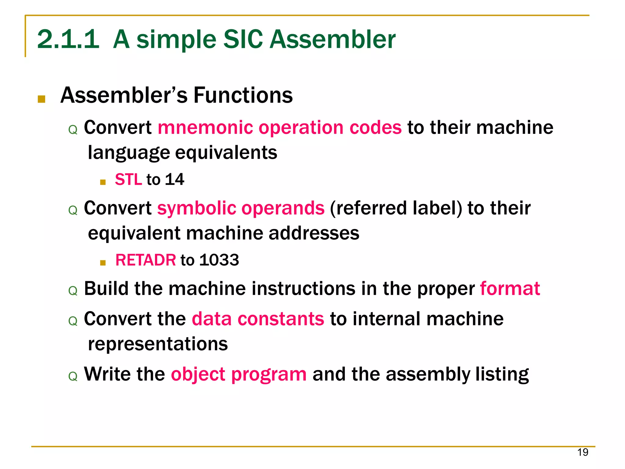 2.1.1 A simple SIC Assembler
19
■ Assembler’s Functions
Q Convert mnemonic operation codes to their machine
language equivalents
■ STL to 14
Q Convert symbolic operands (referred label) to their
equivalent machine addresses
■ RETADR to 1033
Q Build the machine instructions in the proper format
Q Convert the data constants to internal machine
representations
Q Write the object program and the assembly listing
 