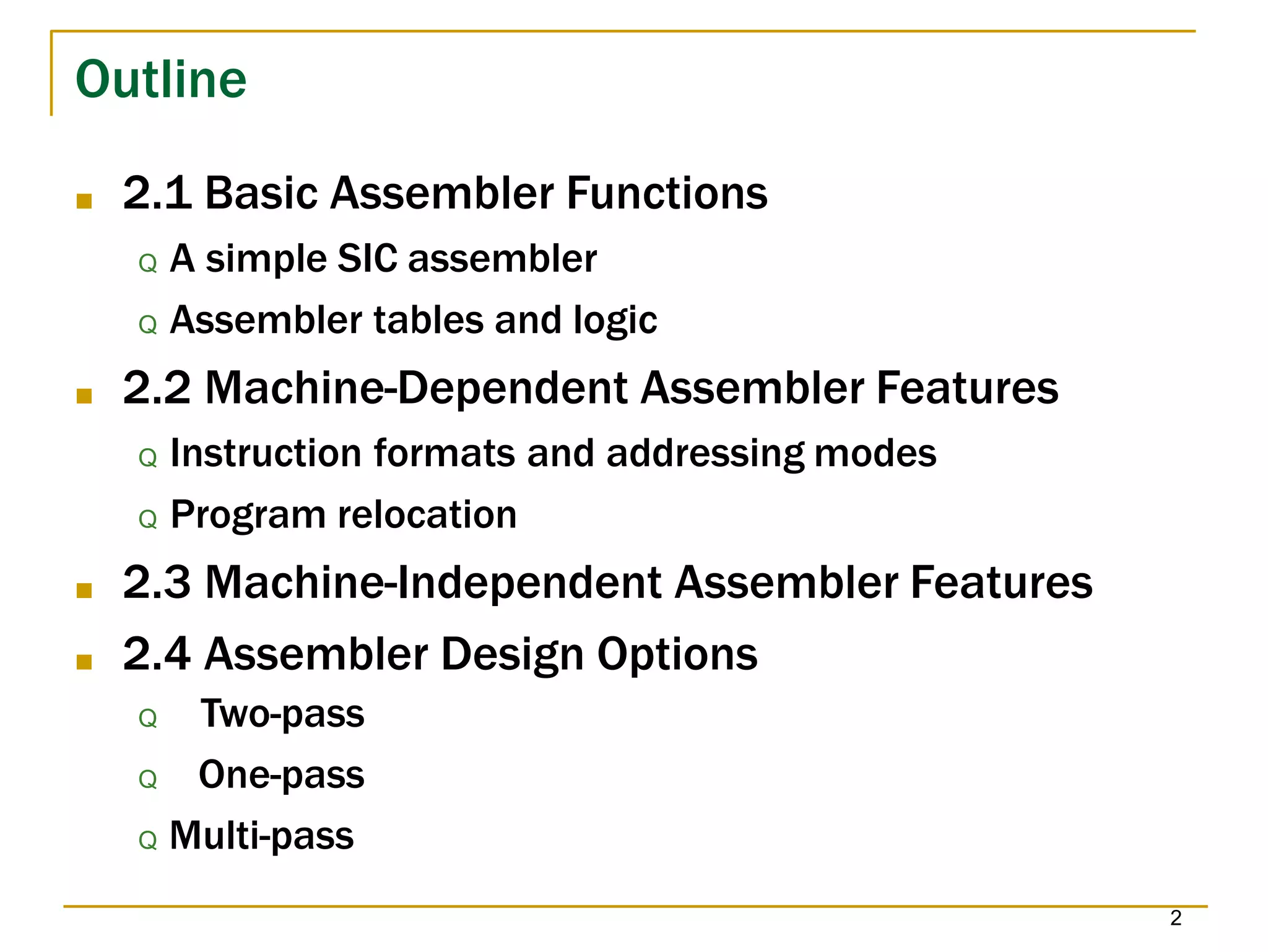 Outline
2
■ 2.1 Basic Assembler Functions
Q A simple SIC assembler
Q Assembler tables and logic
■ 2.2 Machine-Dependent Assembler Features
Q Instruction formats and addressing modes
Q Program relocation
■ 2.3 Machine-Independent Assembler Features
■ 2.4 Assembler Design Options
Q Two-pass
Q One-pass
Q Multi-pass
 