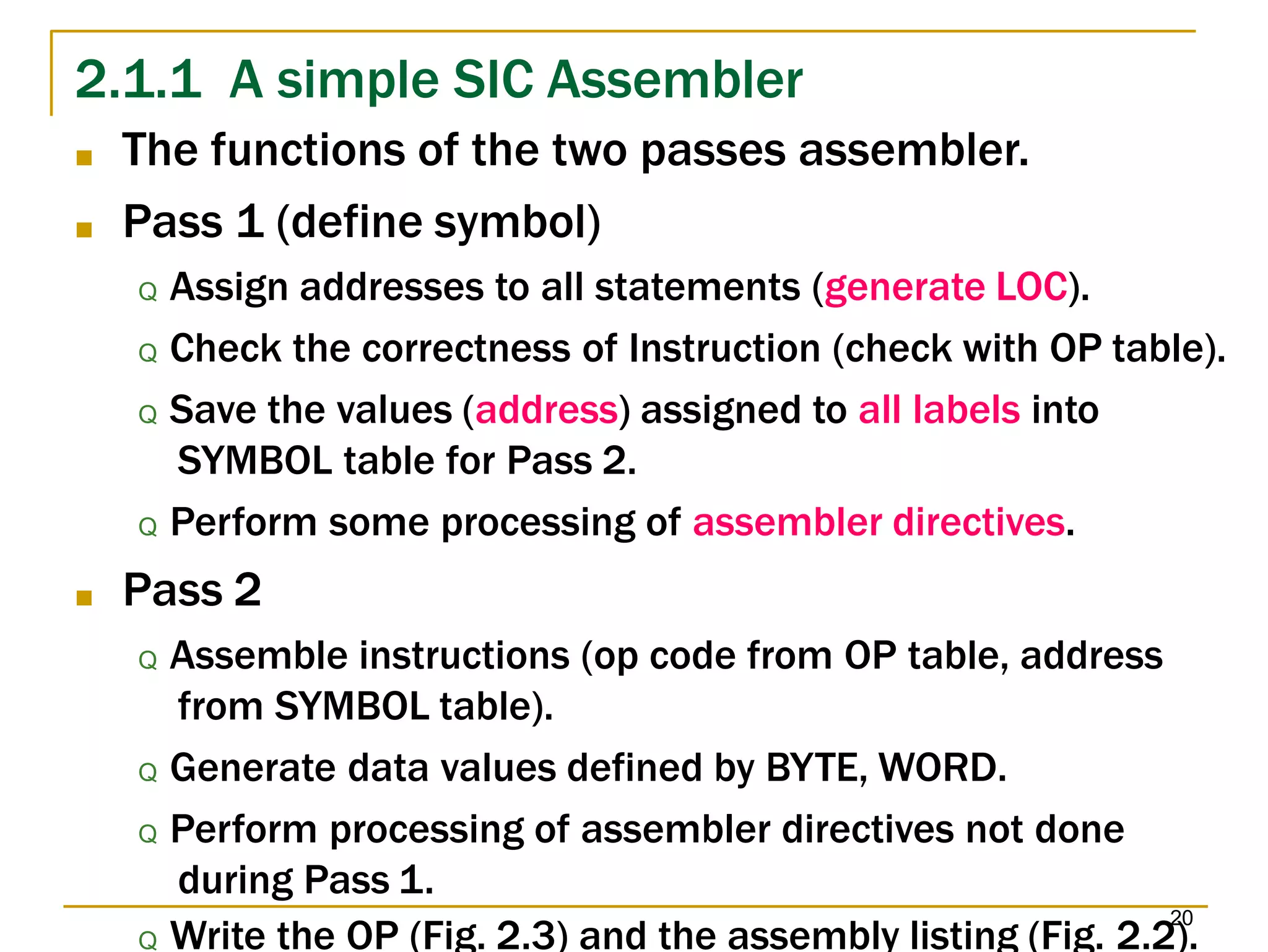 20
2.1.1 A simple SIC Assembler
Q Write the OP (Fig. 2.3) and the assembly listing (Fig. 2.2).
■ The functions of the two passes assembler.
■ Pass 1 (define symbol)
Q Assign addresses to all statements (generate LOC).
Q Check the correctness of Instruction (check with OP table).
Q Save the values (address) assigned to all labels into
SYMBOL table for Pass 2.
Q Perform some processing of assembler directives.
■ Pass 2
Q Assemble instructions (op code from OP table, address
from SYMBOL table).
Q Generate data values defined by BYTE, WORD.
Q Perform processing of assembler directives not done
during Pass 1.
 