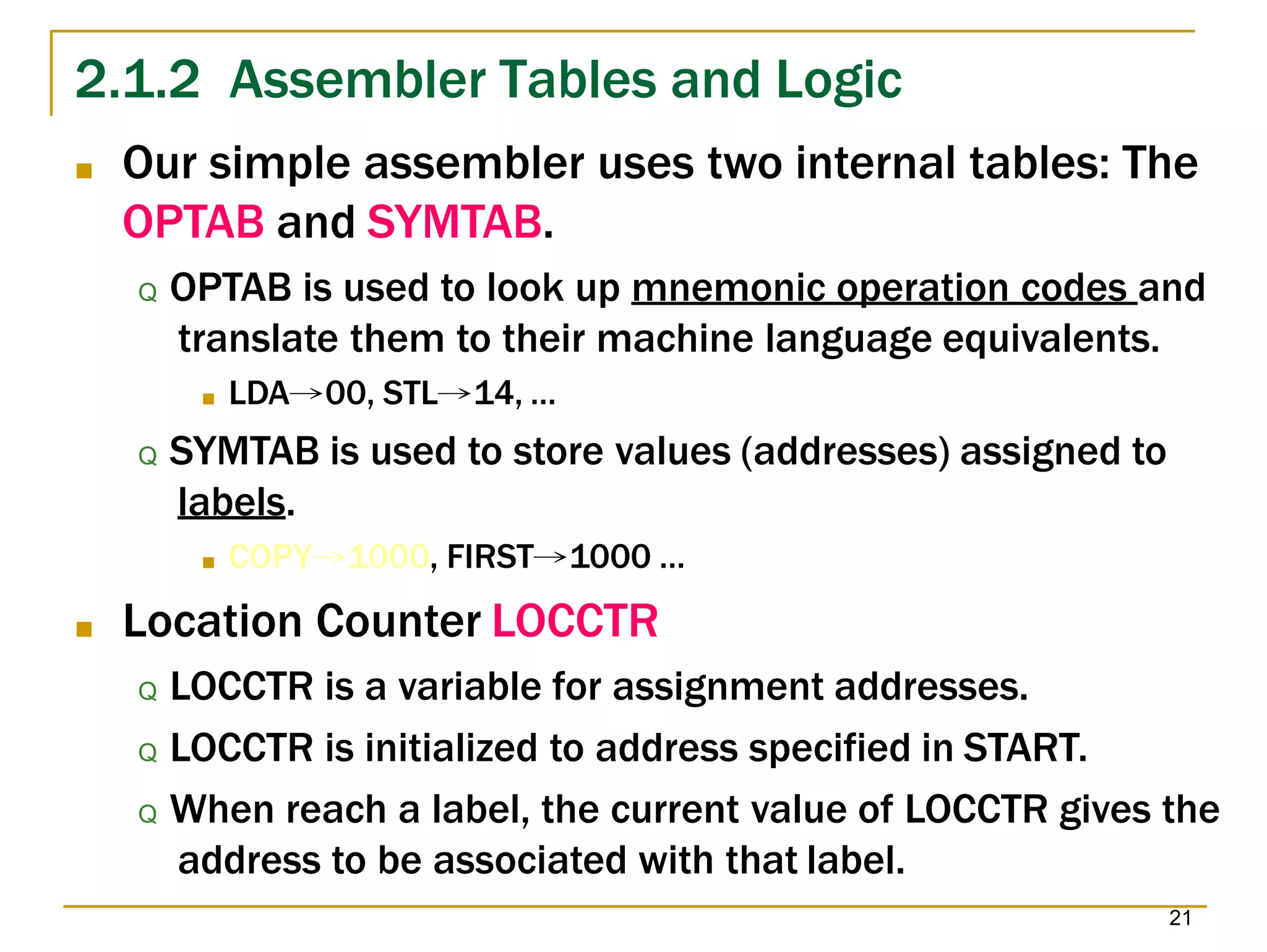2.1.2 Assembler Tables and Logic
21
■ Our simple assembler uses two internal tables: The
OPTAB and SYMTAB.
Q OPTAB is used to look up mnemonic operation codes and
translate them to their machine language equivalents.
■ LDA→00, STL→14, …
Q SYMTAB is used to store values (addresses) assigned to
labels.
■ COPY→1000, FIRST→1000 …
■ Location Counter LOCCTR
Q LOCCTR is a variable for assignment addresses.
Q LOCCTR is initialized to address specified in START.
Q When reach a label, the current value of LOCCTR gives the
address to be associated with that label.
 