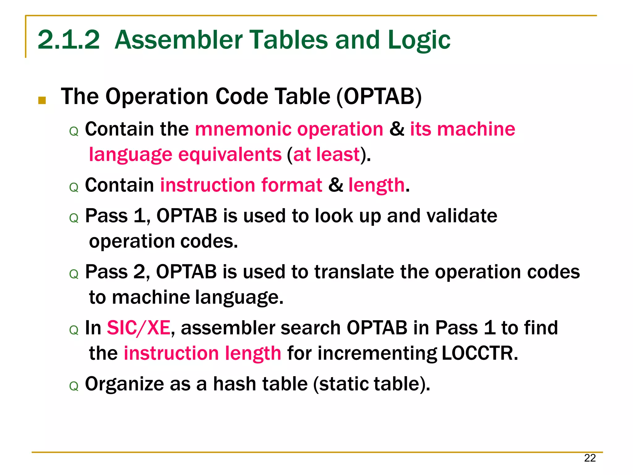 2.1.2 Assembler Tables and Logic
22
■ The Operation Code Table (OPTAB)
Q Contain the mnemonic operation & its machine
language equivalents (at least).
Q Contain instruction format & length.
Q Pass 1, OPTAB is used to look up and validate
operation codes.
Q Pass 2, OPTAB is used to translate the operation codes
to machine language.
Q In SIC/XE, assembler search OPTAB in Pass 1 to find
the instruction length for incrementing LOCCTR.
Q Organize as a hash table (static table).
 