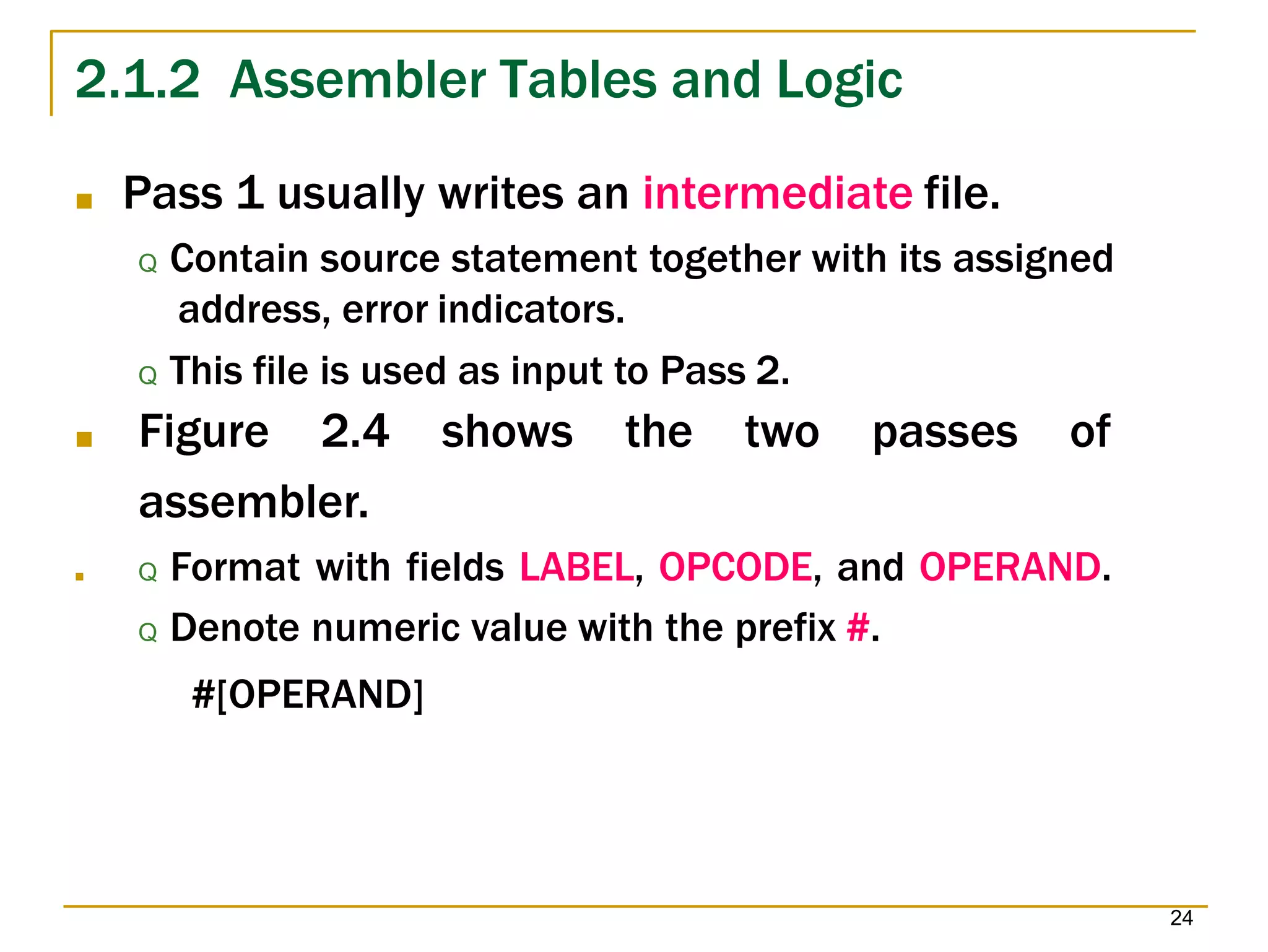 2.1.2 Assembler Tables and Logic
24
■ Pass 1 usually writes an intermediate file.
Q Contain source statement together with its assigned
address, error indicators.
Q This file is used as input to Pass 2.
■ Figure 2.4 shows the two passes of
assembler.
■ Q Format with fields LABEL, OPCODE, and OPERAND.
Q Denote numeric value with the prefix #.
#[OPERAND]
 