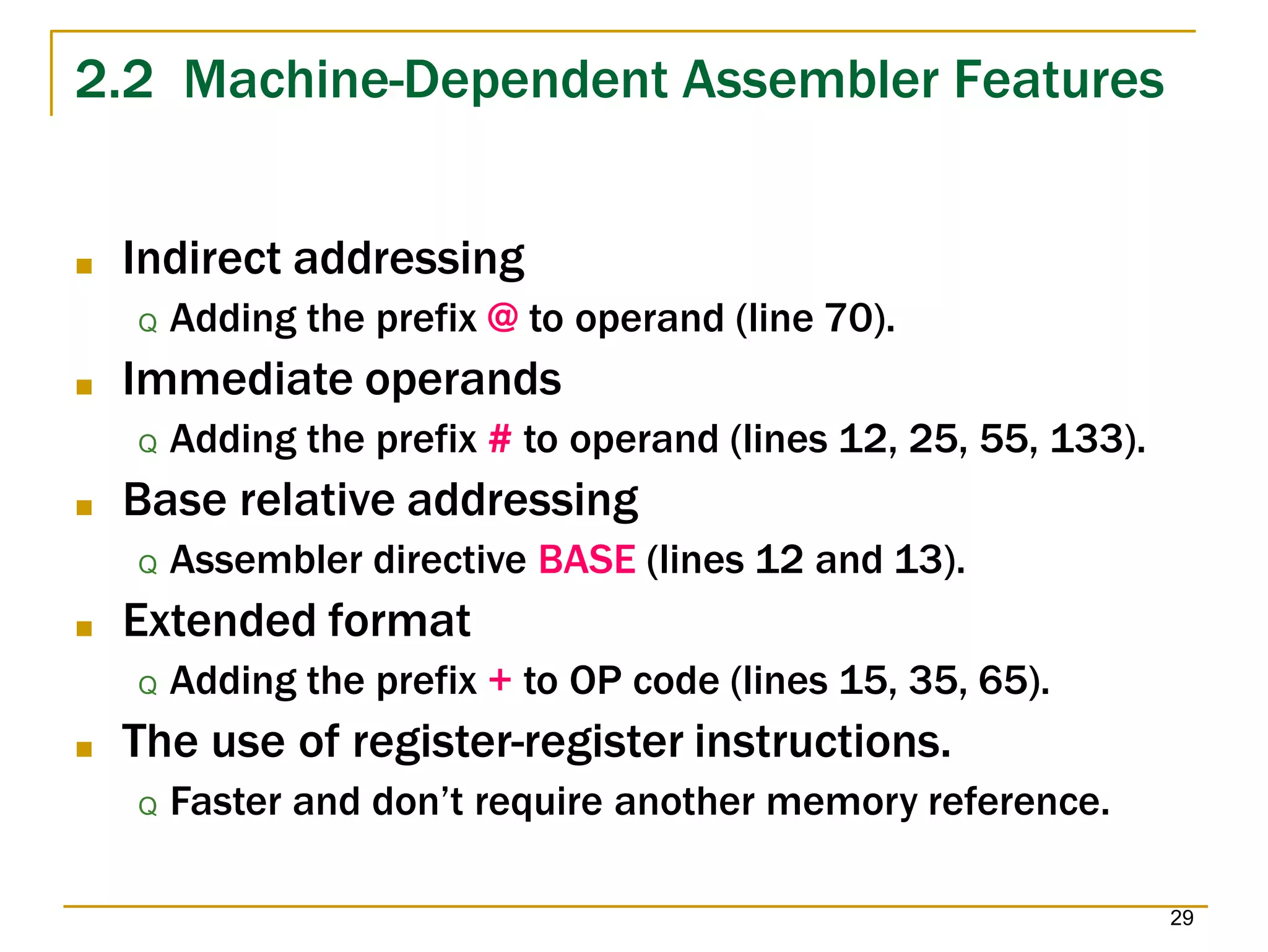 2.2 Machine-Dependent Assembler Features
29
■ Indirect addressing
Q Adding the prefix @ to operand (line 70).
■ Immediate operands
Q Adding the prefix # to operand (lines 12, 25, 55, 133).
■ Base relative addressing
Q Assembler directive BASE (lines 12 and 13).
■ Extended format
Q Adding the prefix + to OP code (lines 15, 35, 65).
■ The use of register-register instructions.
Q Faster and don’t require another memory reference.
 