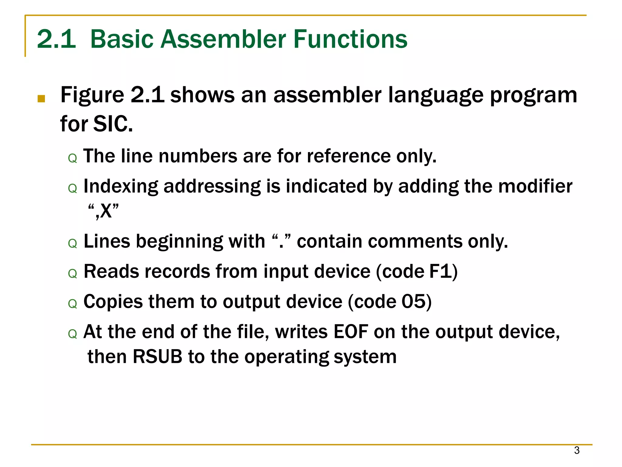 2.1 Basic Assembler Functions
3
■ Figure 2.1 shows an assembler language program
for SIC.
Q The line numbers are for reference only.
Q Indexing addressing is indicated by adding the modifier
“,X”
Q Lines beginning with “.” contain comments only.
Q Reads records from input device (code F1)
Q Copies them to output device (code 05)
Q At the end of the file, writes EOF on the output device,
then RSUB to the operating system
 