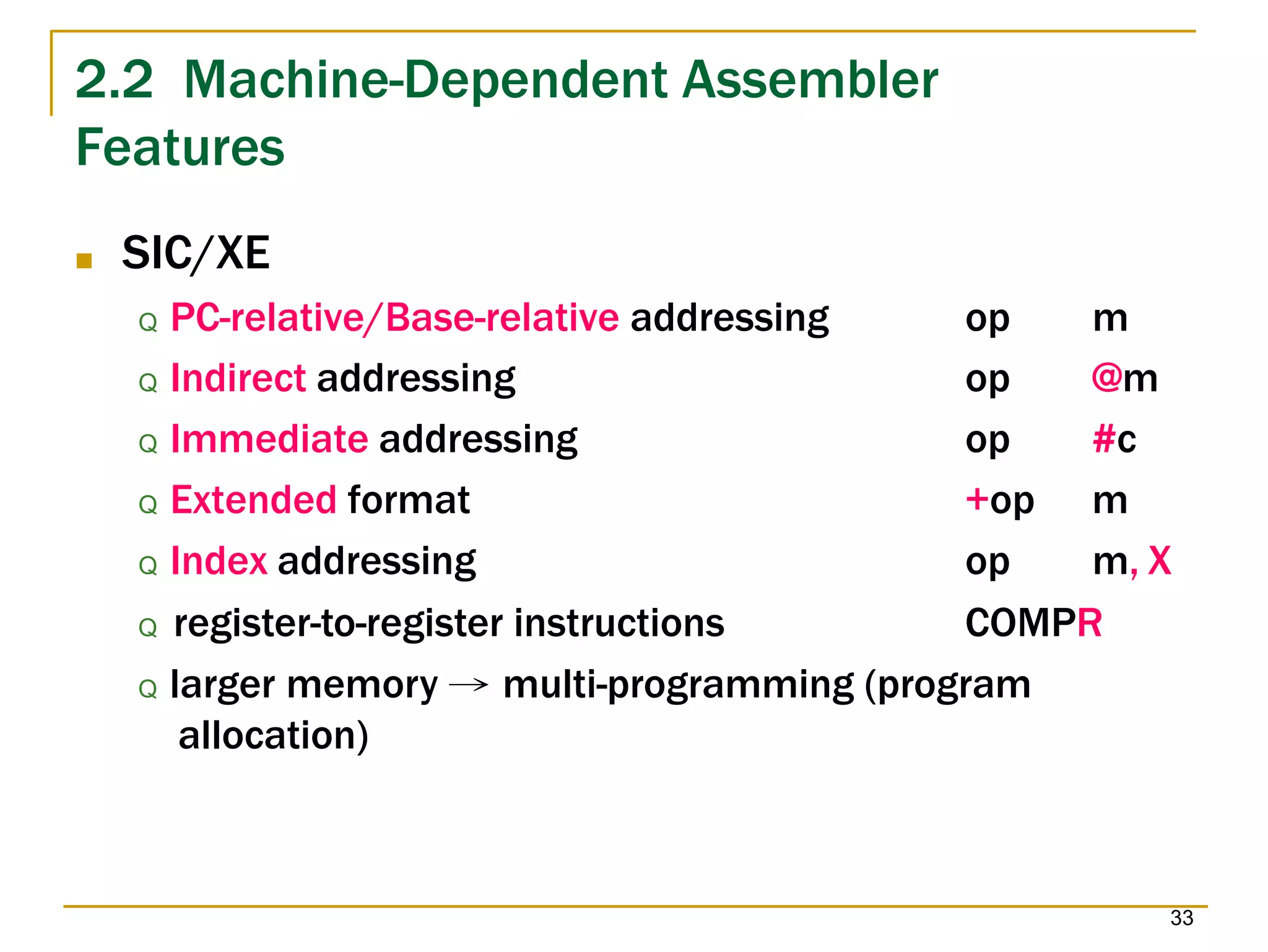 2.2 Machine-Dependent Assembler
33
Features
■ SIC/XE
Q PC-relative/Base-relative addressing op m
Q Indirect addressing op @m
Q Immediate addressing op #c
Q Extended format +op m
Q Index addressing op m, X
Q register-to-register instructions COMPR
Q larger memory → multi-programming (program
allocation)
 